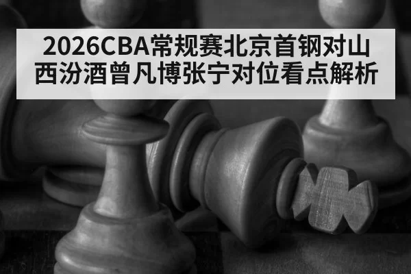 2026CBA常规赛北京首钢对山西汾酒曾凡博张宁对位看点解析